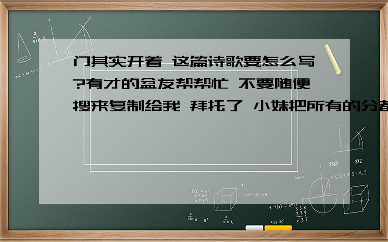 门其实开着 这篇诗歌要怎么写?有才的盆友帮帮忙 不要随便搜来复制给我 拜托了 小妹把所有的分都拿出来了 真是谢谢了是要交作业的  要的是诗不是歌词 要20行或以上