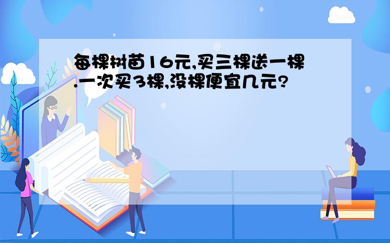 每棵树苗16元,买三棵送一棵.一次买3棵,没棵便宜几元?