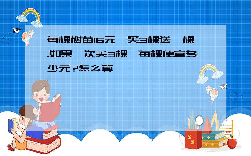 每棵树苗16元,买3棵送一棵.如果一次买3棵,每棵便宜多少元?怎么算