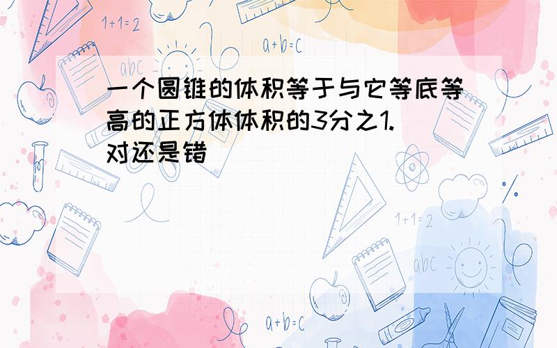 一个圆锥的体积等于与它等底等高的正方体体积的3分之1.(对还是错）