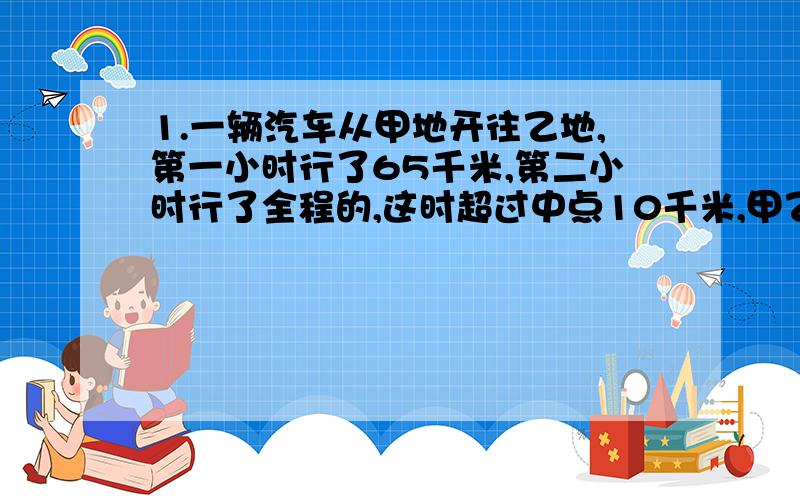 1.一辆汽车从甲地开往乙地,第一小时行了65千米,第二小时行了全程的,这时超过中点10千米,甲乙两地相距多少千米?2.从甲地到乙地,大车要行6小时,小车要行4小时,两车同时从两地相向而行,在离