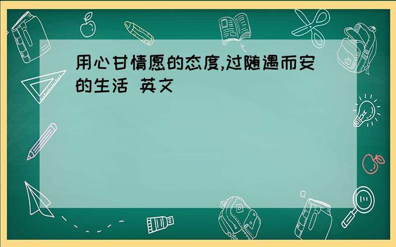 用心甘情愿的态度,过随遇而安的生活 英文