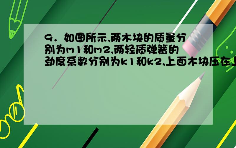 9．如图所示,两木块的质量分别为m1和m2,两轻质弹簧的劲度系数分别为k1和k2,上面木块压在上面的弹簧上（但不拴接）,整个系统处于平衡状态．现缓慢向上提上面的木块,直到它刚离开上面弹