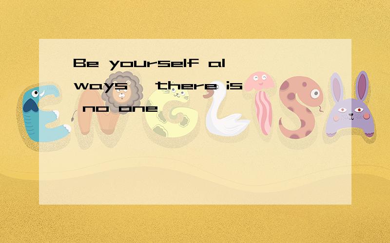 Be yourself always ,there is no one