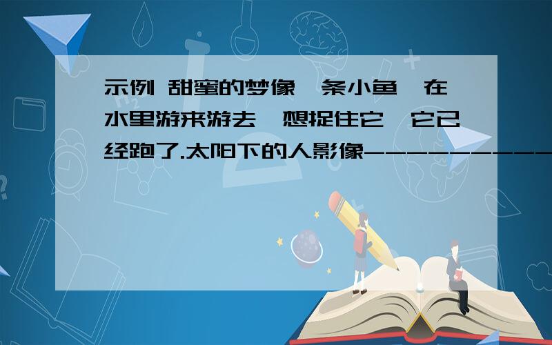 示例 甜蜜的梦像一条小鱼,在水里游来游去,想捉住它,它已经跑了.太阳下的人影像----------