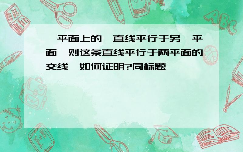 一平面上的一直线平行于另一平面,则这条直线平行于两平面的交线,如何证明?同标题