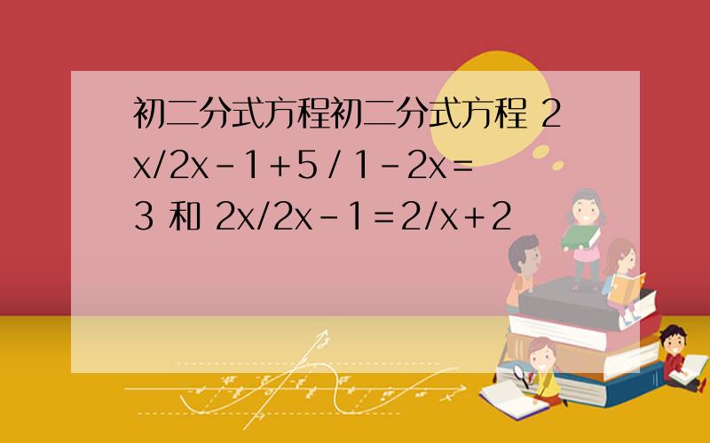 初二分式方程初二分式方程 2x/2x－1＋5／1－2x＝3 和 2x/2x－1＝2/x＋2