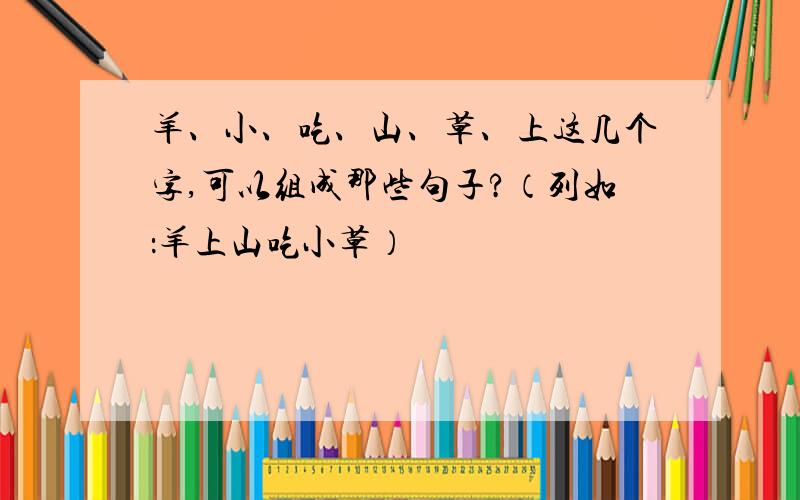 羊、小、吃、山、草、上这几个字,可以组成那些句子?（列如：羊上山吃小草）