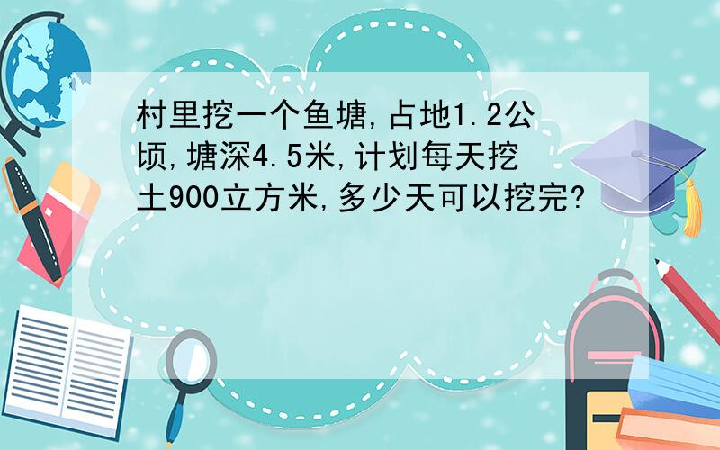 村里挖一个鱼塘,占地1.2公顷,塘深4.5米,计划每天挖土900立方米,多少天可以挖完?