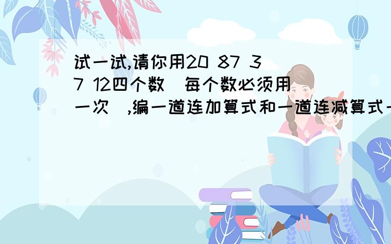 试一试,请你用20 87 37 12四个数（每个数必须用一次）,编一道连加算式和一道连减算式一道连加算式（）+（）+（）=（） 一道连算式减（）-（）-（）=（）