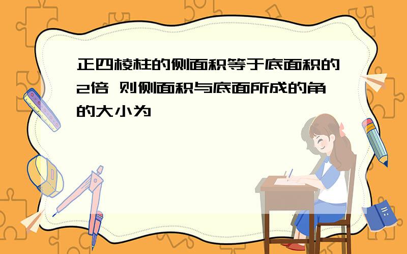 正四棱柱的侧面积等于底面积的2倍 则侧面积与底面所成的角的大小为