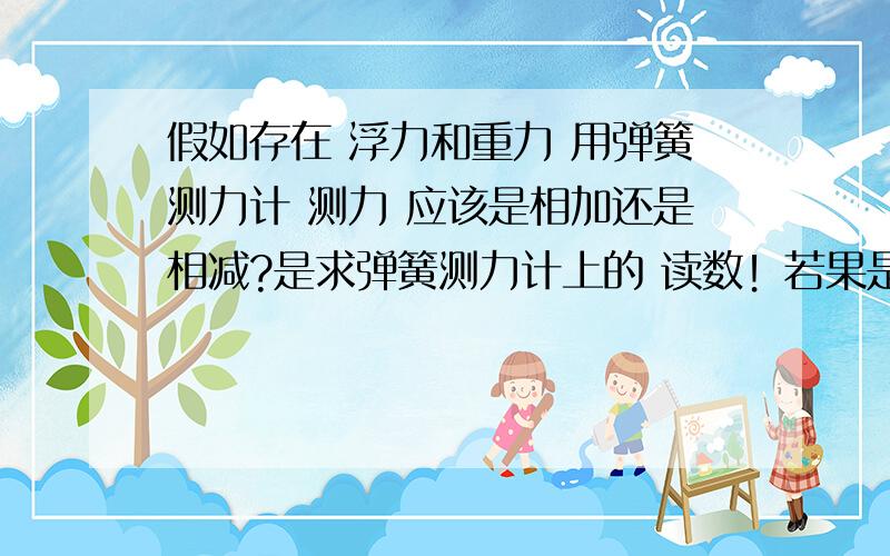 假如存在 浮力和重力 用弹簧测力计 测力 应该是相加还是相减?是求弹簧测力计上的 读数！若果是增加的浮力呢？