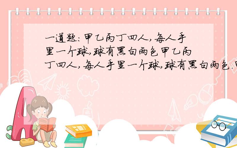 一道题:甲乙丙丁四人,每人手里一个球,球有黑白两色甲乙丙丁四人,每人手里一个球,球有黑白两色.甲乙丙丁对自己球的描述:白,黑,白,无描述.其中只有一个说的是对的.对余下三人中的两人球