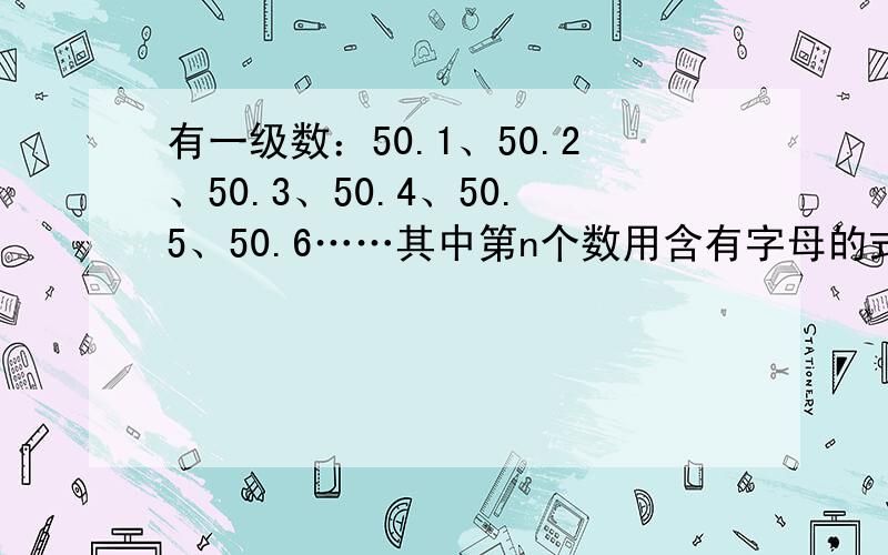 有一级数：50.1、50.2、50.3、50.4、50.5、50.6……其中第n个数用含有字母的式子表示是（ ）小马虎计算4（a+5）,错写成了4a+5,这样所得的结果比原试（     ）4个正方形重叠，连接点正好是正方形