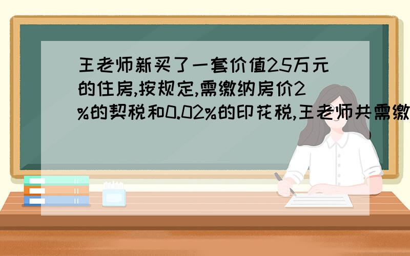 王老师新买了一套价值25万元的住房,按规定,需缴纳房价2%的契税和0.02%的印花税,王老师共需缴纳多少元钱税款?