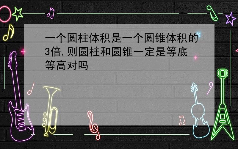 一个圆柱体积是一个圆锥体积的3倍,则圆柱和圆锥一定是等底等高对吗