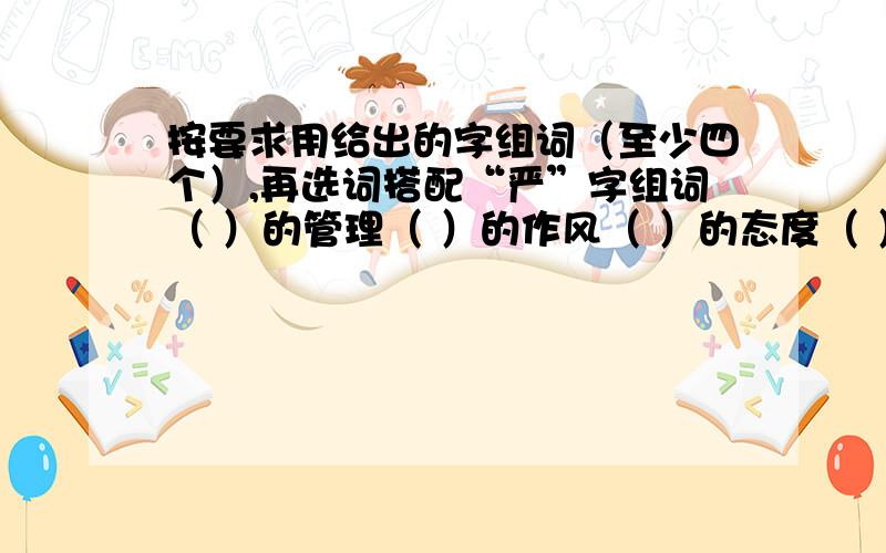 按要求用给出的字组词（至少四个）,再选词搭配“严”字组词（ ）的管理（ ）的作风（ ）的态度（ ）的组织“静”字组词（ ）的心情（ ）的山谷（ ）的夜晚（ ）的环境具体的等老师讲