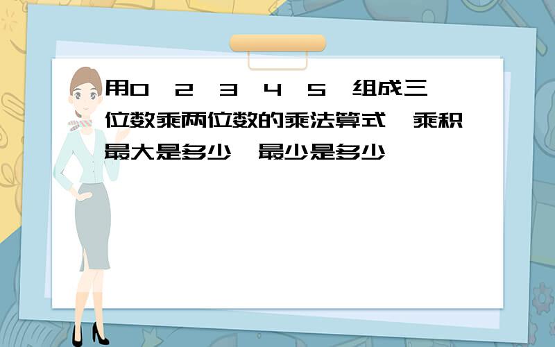 用0,2,3,4,5,组成三位数乘两位数的乘法算式,乘积最大是多少,最少是多少,