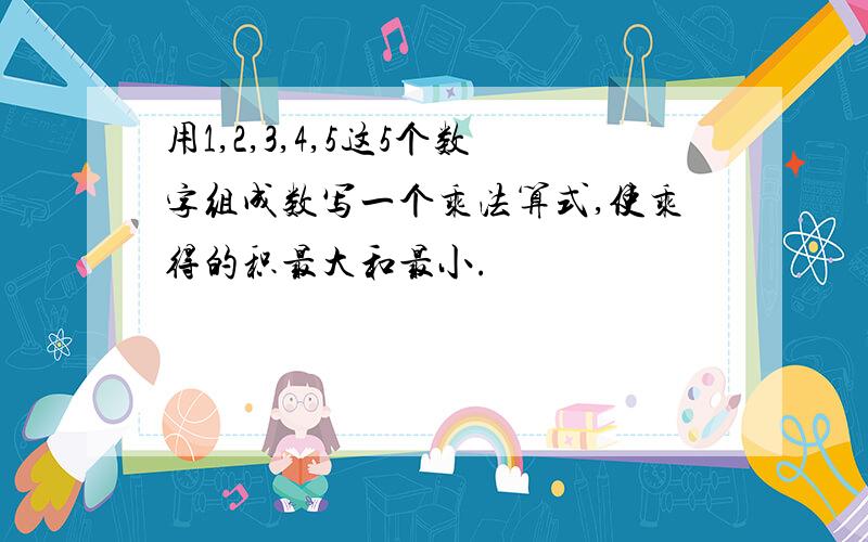 用1,2,3,4,5这5个数字组成数写一个乘法算式,使乘得的积最大和最小.