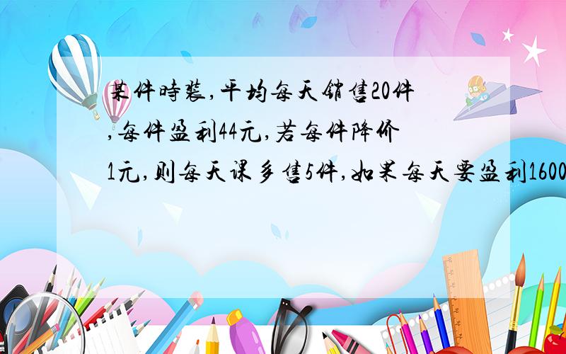 某件时装,平均每天销售20件,每件盈利44元,若每件降价1元,则每天课多售5件,如果每天要盈利1600元,每件可降价多少元?