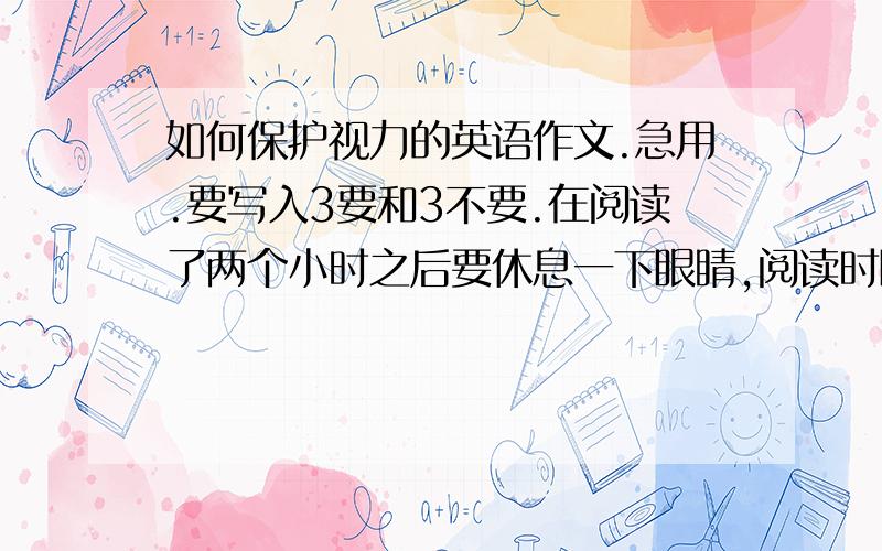 如何保护视力的英语作文.急用.要写入3要和3不要.在阅读了两个小时之后要休息一下眼睛,阅读时眼睛和书本要保持一英尺左右,经常做眼保健操,不要长时间用眼,不要在移动的车上或床上看书,