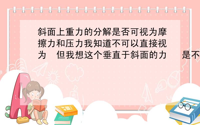 斜面上重力的分解是否可视为摩擦力和压力我知道不可以直接视为  但我想这个垂直于斜面的力   是不是在大小上就是压力!  还有沿斜面向下的力是不是在大小上就是他的摩擦力   （因为我