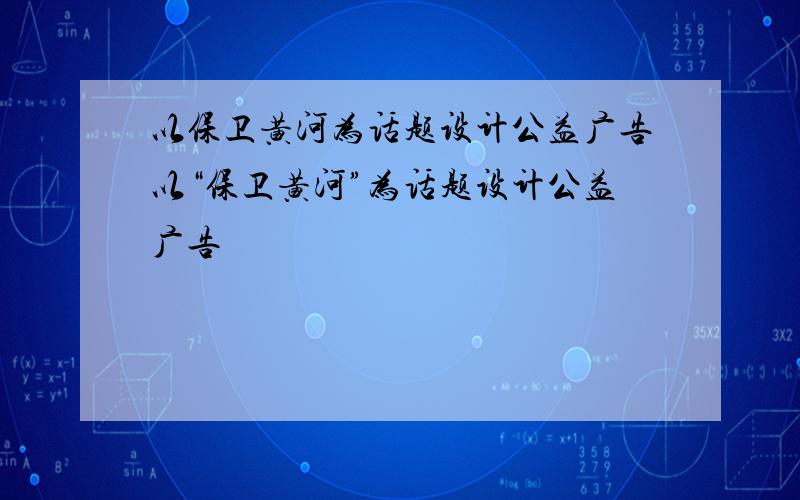 以保卫黄河为话题设计公益广告以“保卫黄河”为话题设计公益广告