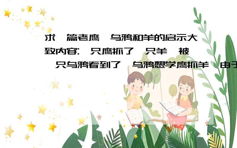 求一篇老鹰,乌鸦和羊的启示大致内容:一只鹰抓了一只羊,被一只乌鸦看到了,乌鸦想学鹰抓羊,由于能力不够,结果被牧羊人抓到了.根据对材料的理解,提出见解.