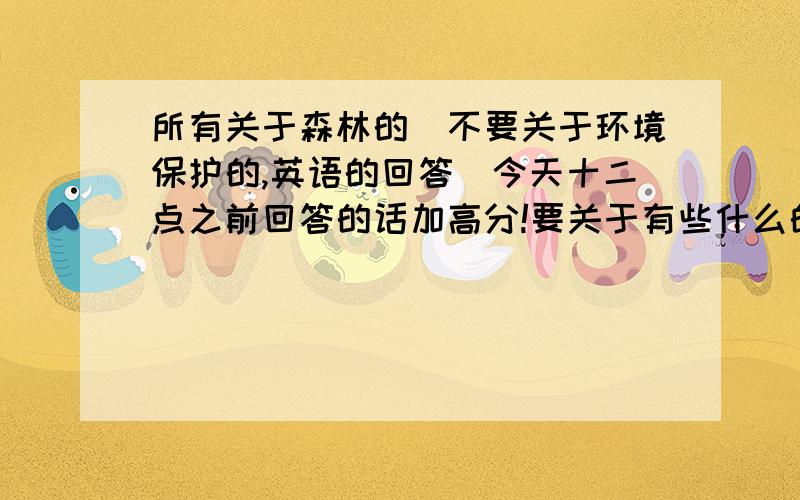 所有关于森林的（不要关于环境保护的,英语的回答）今天十二点之前回答的话加高分!要关于有些什么的，非常急！星期一要交给老师看！