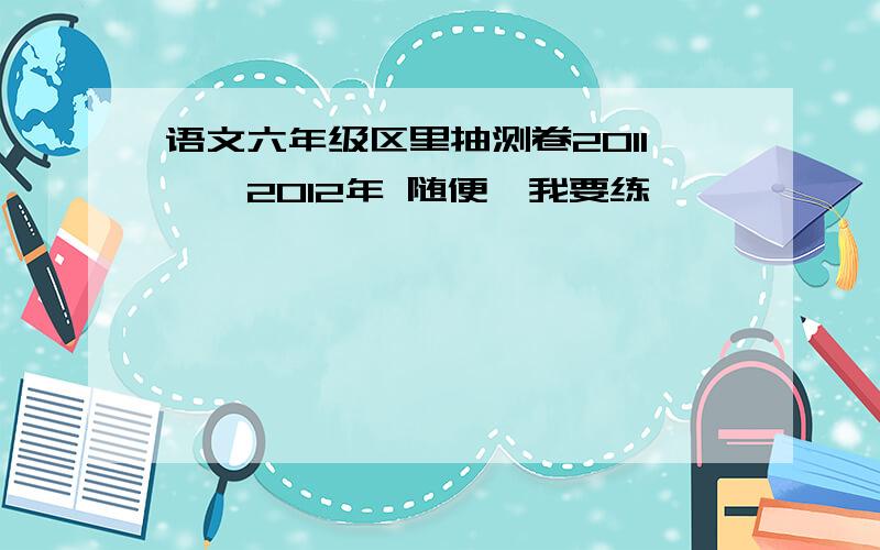 语文六年级区里抽测卷2011——2012年 随便,我要练