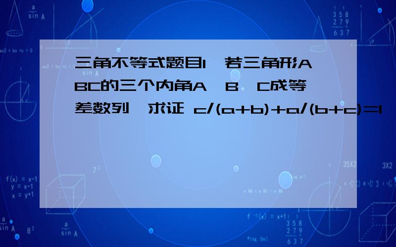 三角不等式题目1'若三角形ABC的三个内角A,B,C成等差数列,求证 c/(a+b)+a/(b+c)=1