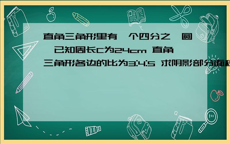 直角三角形里有一个四分之一圆,已知周长C为24cm 直角三角形各边的比为3:4:5 求阴影部分面积如图 一个直角三角形里含了一个四分之一圆 各边的比为3:4:5.求阴影部分面积.