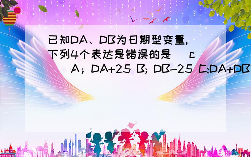 已知DA、DB为日期型变量,下列4个表达是错误的是（ c ） A；DA+25 B; DB-25 C:DA+DB D:DA-DB设在没屏1024*768个像素的显示器上显示一幅真彩色（24位）的图形,其显存至少需要（ c ）字节A 1024*768*24 B 1024*