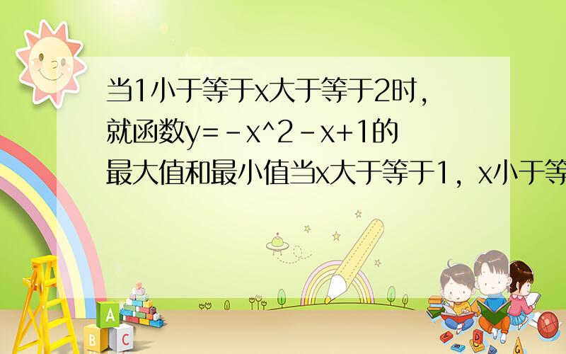 当1小于等于x大于等于2时,就函数y=-x^2-x+1的最大值和最小值当x大于等于1，x小于等于2时，求函数y=-x^2-x+1的最大值和最小值