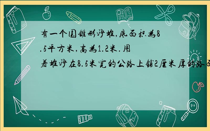 有一个圆锥形沙堆,底面积为8.5平方米,高为1.2米.用着堆沙在8.5米宽的公路上铺2厘米厚的路面,能铺多少?