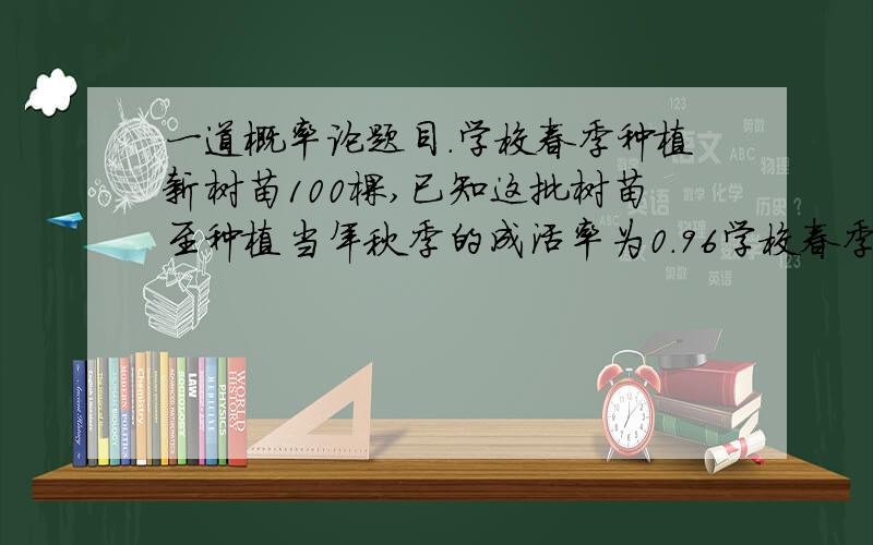 一道概率论题目.学校春季种植新树苗100棵,已知这批树苗至种植当年秋季的成活率为0.96学校春季种植新树苗100棵,已知这批树苗至种植当年秋季的成活率为0.96,现秋季对树苗的成活情况检查,利