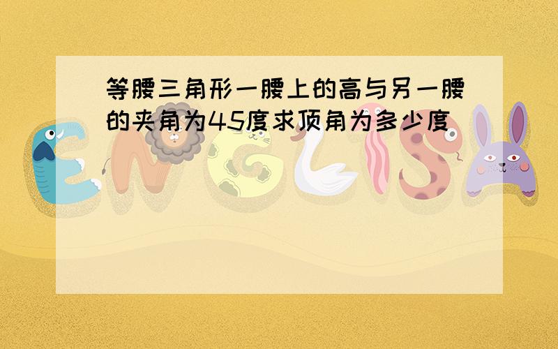 等腰三角形一腰上的高与另一腰的夹角为45度求顶角为多少度