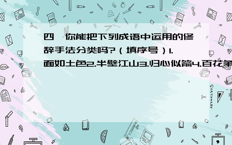 四、你能把下列成语中运用的修辞手法分类吗?（填序号）1.面如土色2.半壁江山3.归心似箭4.百花争艳5.胸有成竹6.兔死狐悲7.壮志凌云8.弹丸之地9.岂有此理10.旗鼓相当11.怒发冲冠12.何足挂齿13.