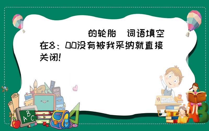 _____的轮胎(词语填空)在8：00没有被我采纳就直接关闭!