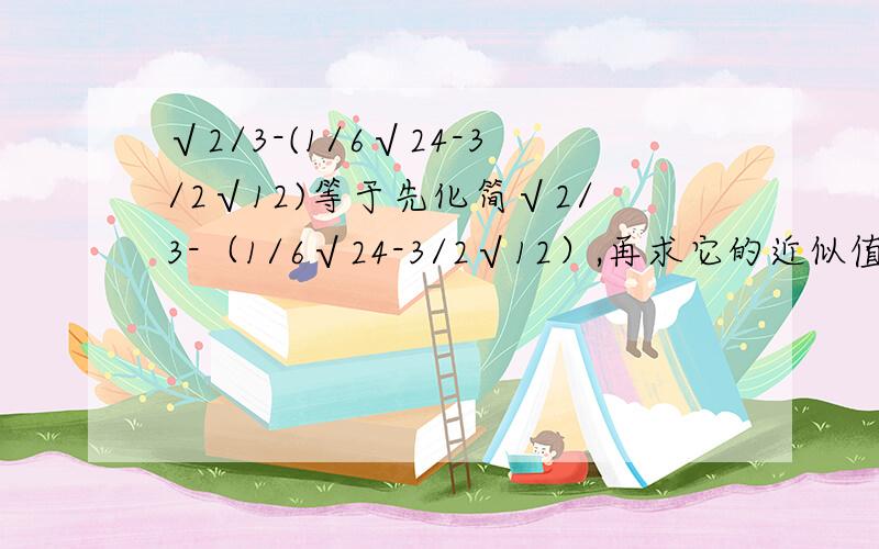 √2/3-(1/6√24-3/2√12)等于先化简√2/3-（1/6√24-3/2√12）,再求它的近似值为（ ）.（精确到0.01,√2≈1.414,√3≈1.732 快