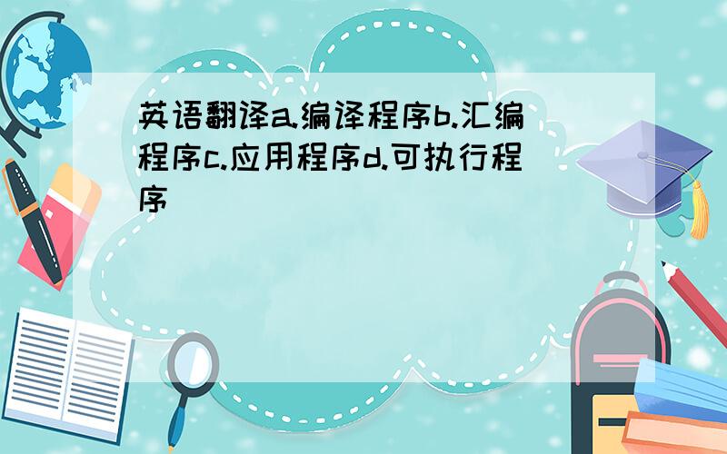 英语翻译a.编译程序b.汇编程序c.应用程序d.可执行程序