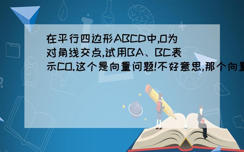 在平行四边形ABCD中,O为对角线交点,试用BA、BC表示CO.这个是向量问题!不好意思,那个向量的符号不会!不过,还是拜托了,