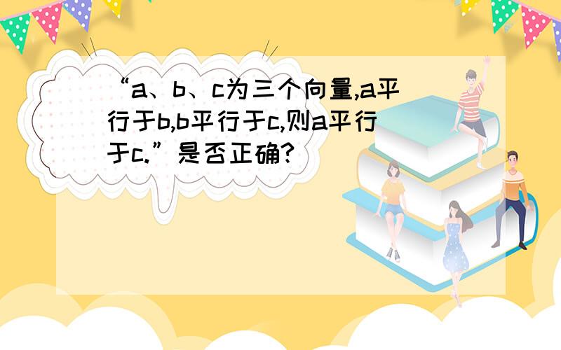 “a、b、c为三个向量,a平行于b,b平行于c,则a平行于c.”是否正确?