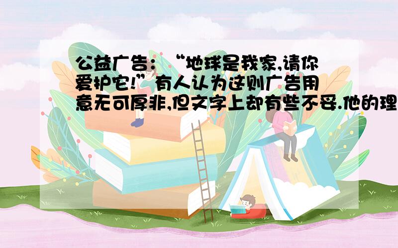 公益广告：“地球是我家,请你爱护它!”有人认为这则广告用意无可厚非,但文字上却有些不妥.他的理由是：既然是“我家,有什么理由“请你（别人）”来爱护呢?如果让你修改,你会怎样改?