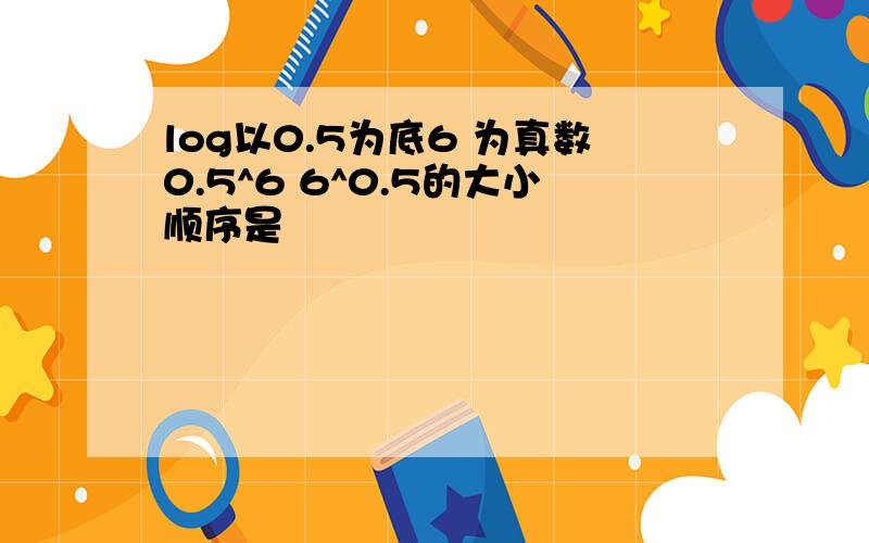 log以0.5为底6 为真数0.5^6 6^0.5的大小顺序是