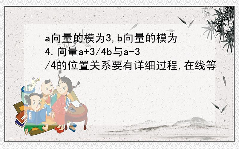 a向量的模为3,b向量的模为4,向量a+3/4b与a-3/4的位置关系要有详细过程,在线等