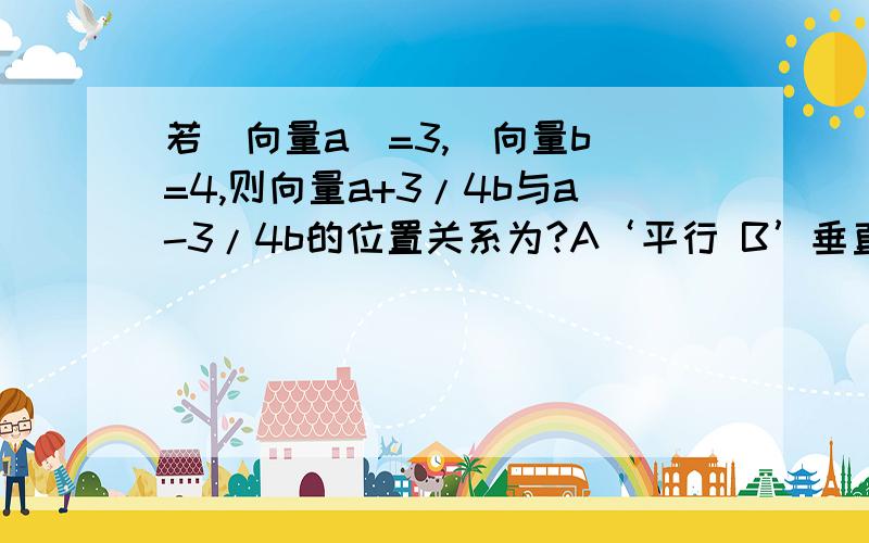 若|向量a|=3,|向量b|=4,则向量a+3/4b与a-3/4b的位置关系为?A‘平行 B’垂直 C‘夹角为60° D’不平行也不垂直