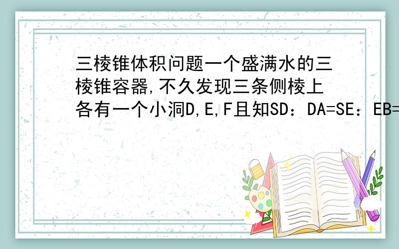 三棱锥体积问题一个盛满水的三棱锥容器,不久发现三条侧棱上各有一个小洞D,E,F且知SD：DA=SE：EB=CF：FS=2：1仍用这个容器装水,则最多可盛水的体积为多少?