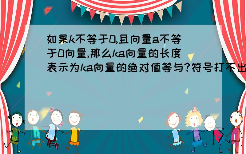 如果k不等于0,且向量a不等于0向量,那么ka向量的长度表示为ka向量的绝对值等与?符号打不出来就将就点看吧——