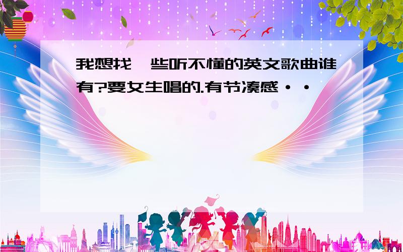 我想找一些听不懂的英文歌曲谁有?要女生唱的.有节凑感··